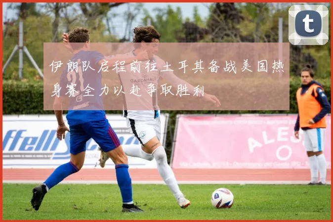 伊朗队启程前往土耳其备战美国热身赛全力以赴争取胜利