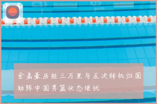 余嘉豪历经三万里与五次转机归国助阵中国男篮状态堪忧