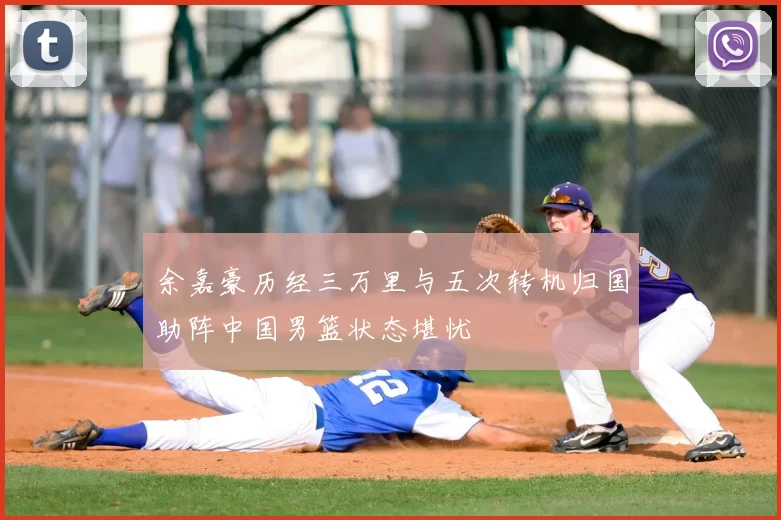 余嘉豪历经三万里与五次转机归国助阵中国男篮状态堪忧