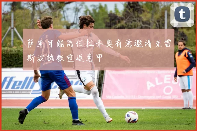 萨里可能离任拉齐奥有意邀请克雷斯波执教重返意甲