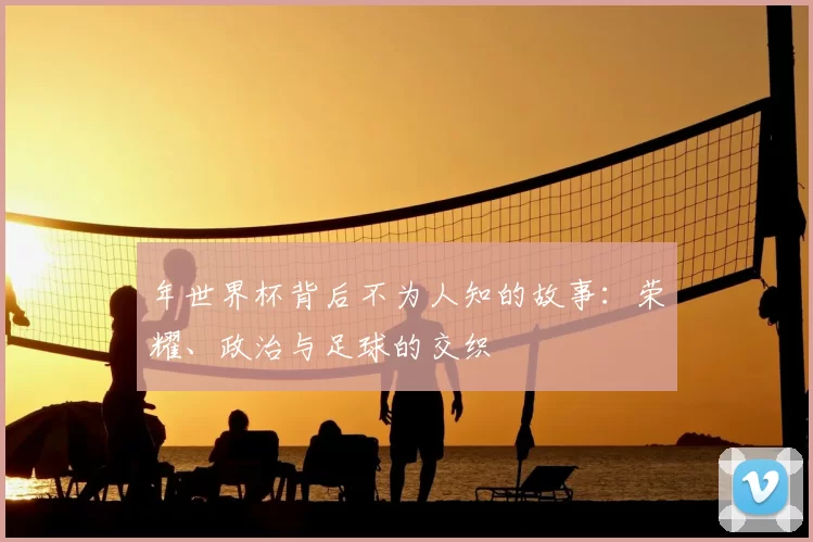 年世界杯背后不为人知的故事:荣耀、政治与足球的交织