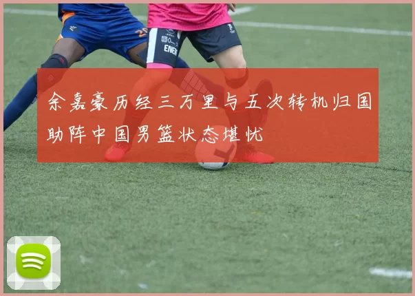 余嘉豪历经三万里与五次转机归国助阵中国男篮状态堪忧