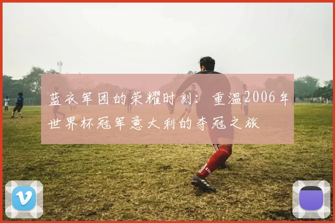 蓝衣军团的荣耀时刻:重温2006年世界杯冠军意大利的夺冠之旅