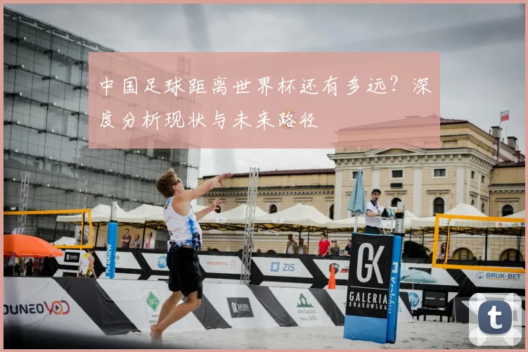 中国足球距离世界杯还有多远?深度分析现状与未来路径