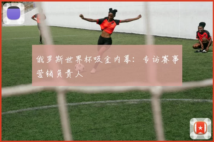 俄罗斯世界杯吸金内幕:专访赛事营销负责人