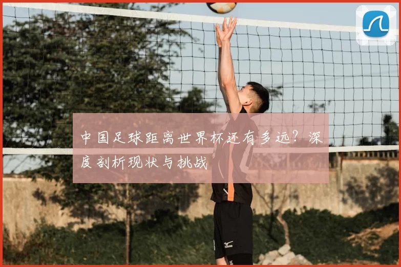 中国足球距离世界杯还有多远?深度剖析现状与挑战