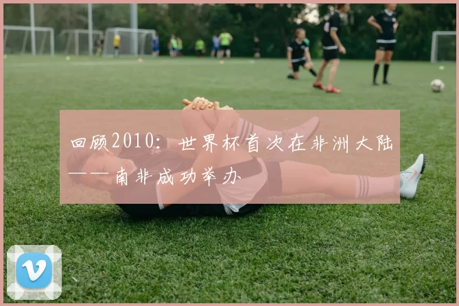 回顾2010：世界杯首次在非洲大陆——南非成功举办