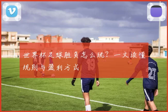 世界杯足球胜负怎么玩?一文读懂规则与盈利方式