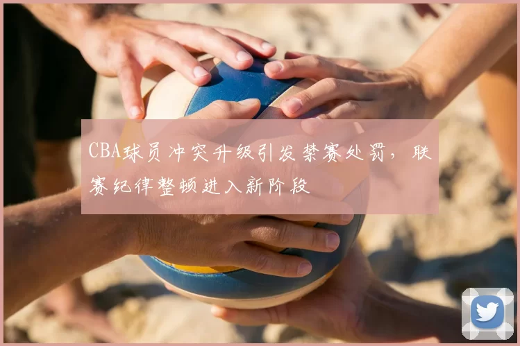 CBA球员冲突升级引发禁赛处罚，联赛纪律整顿进入新阶段