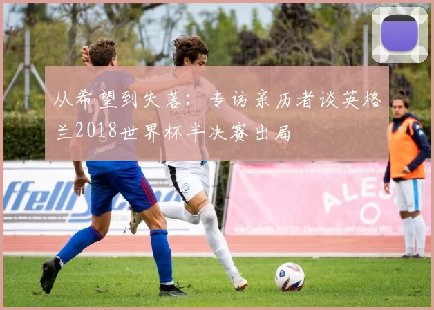 从希望到失落:专访亲历者谈英格兰2018世界杯半决赛出局