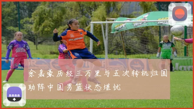 余嘉豪历经三万里与五次转机归国助阵中国男篮状态堪忧