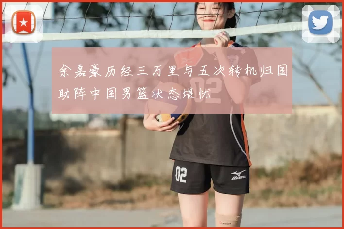 余嘉豪历经三万里与五次转机归国助阵中国男篮状态堪忧