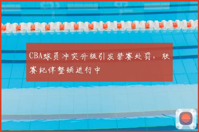 CBA球员冲突升级引发禁赛处罚,联赛纪律整顿进行中