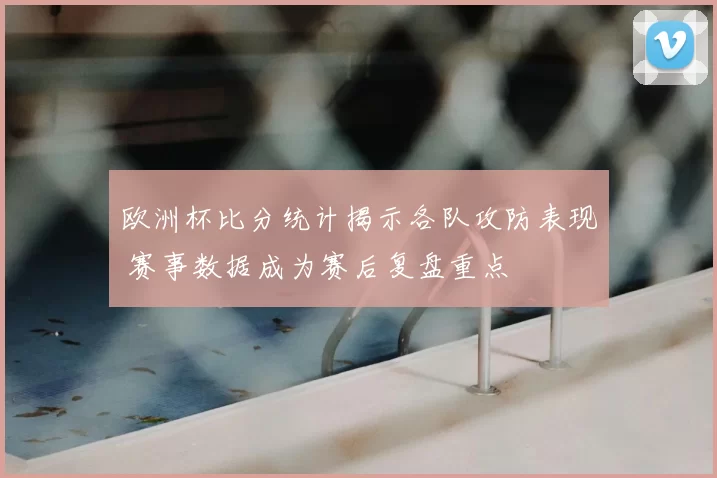 欧洲杯比分统计揭示各队攻防表现 赛事数据成为赛后复盘重点