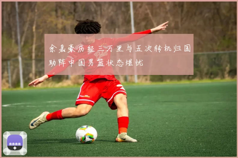 余嘉豪历经三万里与五次转机归国助阵中国男篮状态堪忧