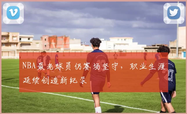 NBA最老球员仍赛场坚守,职业生涯延续创造新纪录