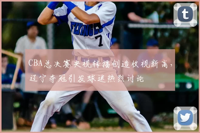 CBA总决赛央视转播创造收视新高,辽宁夺冠引发球迷热烈讨论