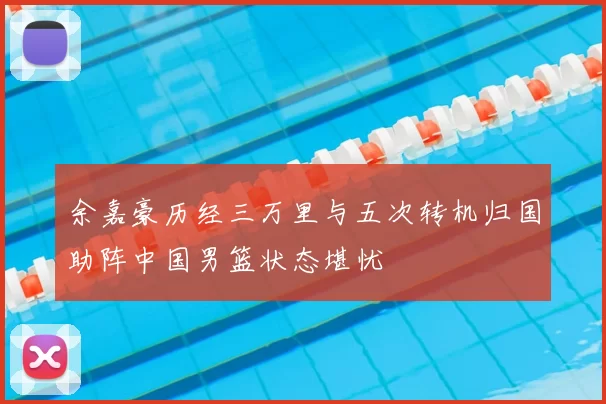余嘉豪历经三万里与五次转机归国助阵中国男篮状态堪忧