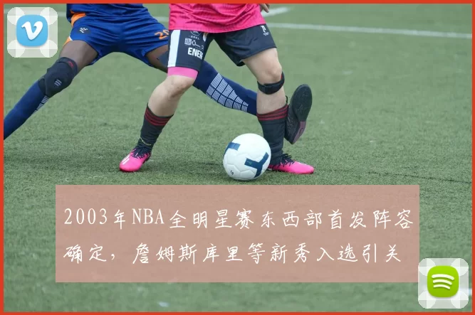 2003年NBA全明星赛东西部首发阵容确定，詹姆斯库里等新秀入选引关注