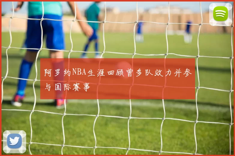 阿罗约NBA生涯回顾曾多队效力并参与国际赛事