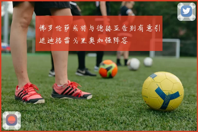 佛罗伦萨或将与德赫亚告别有意引进迪格雷戈里奥加强阵容