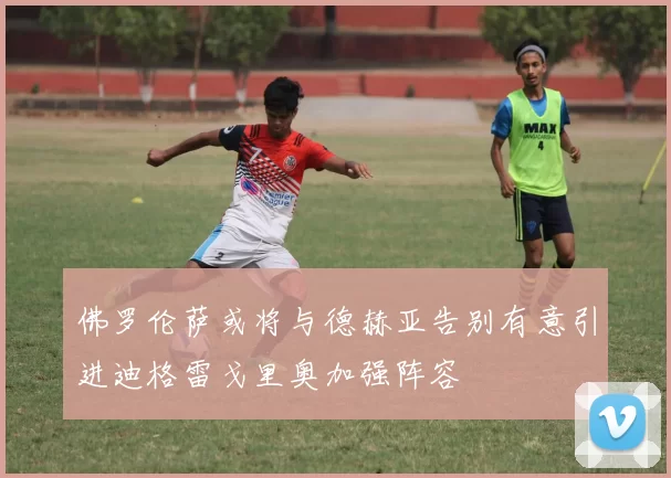 佛罗伦萨或将与德赫亚告别有意引进迪格雷戈里奥加强阵容