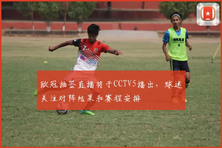 欧冠抽签直播将于CCTV5播出,球迷关注对阵结果和赛程安排