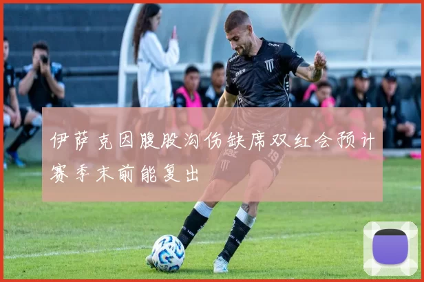 伊萨克因腹股沟伤缺席双红会预计赛季末前能复出