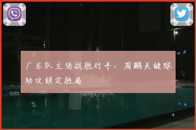 广东队主场战胜对手,周鹏关键球助攻锁定胜局