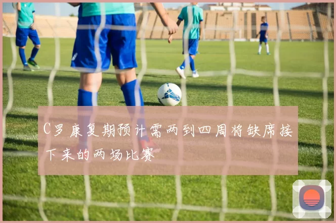 C罗康复期预计需两到四周将缺席接下来的两场比赛