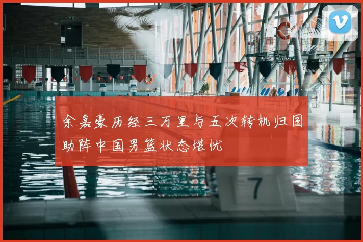 余嘉豪历经三万里与五次转机归国助阵中国男篮状态堪忧