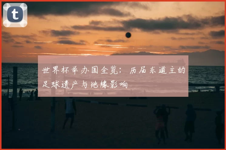 世界杯举办国全览:历届东道主的足球遗产与地缘影响