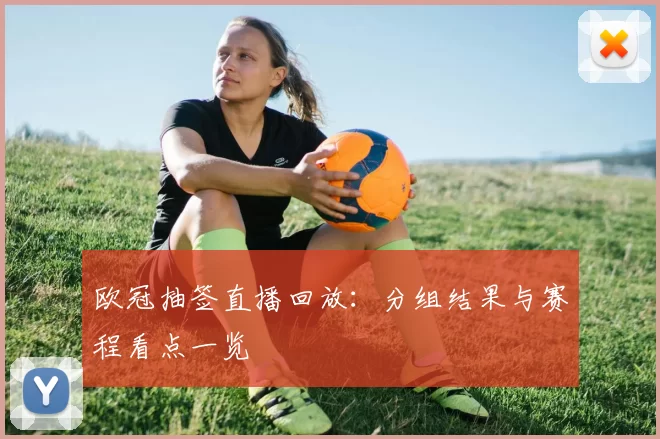 欧冠抽签直播回放:分组结果与赛程看点一览