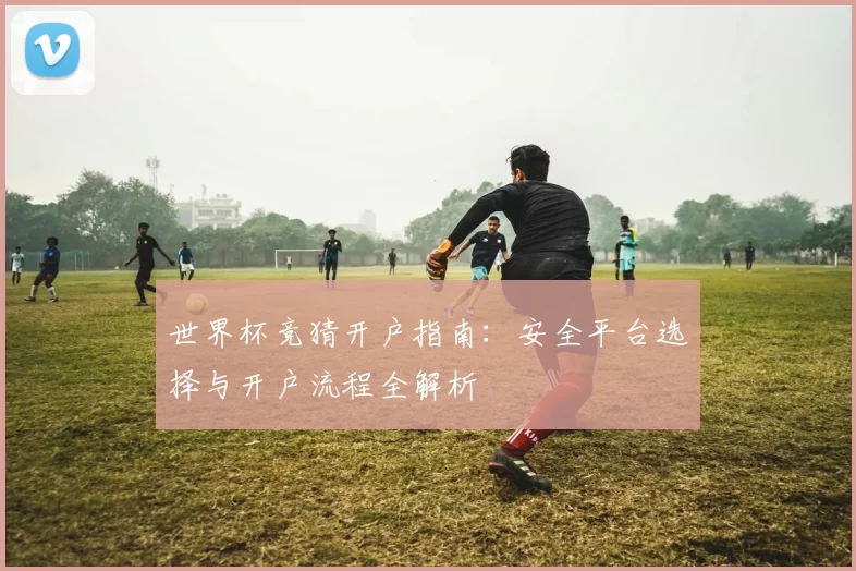 世界杯竞猜开户指南:安全平台选择与开户流程全解析
