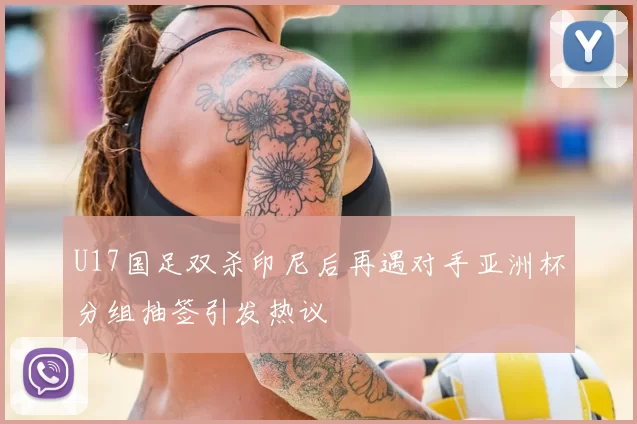 U17国足双杀印尼后再遇对手亚洲杯分组抽签引发热议