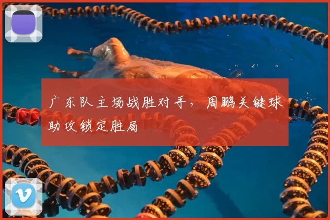 广东队主场战胜对手,周鹏关键球助攻锁定胜局