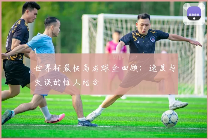 世界杯最快乌龙球全回顾:速度与失误的惊人结合