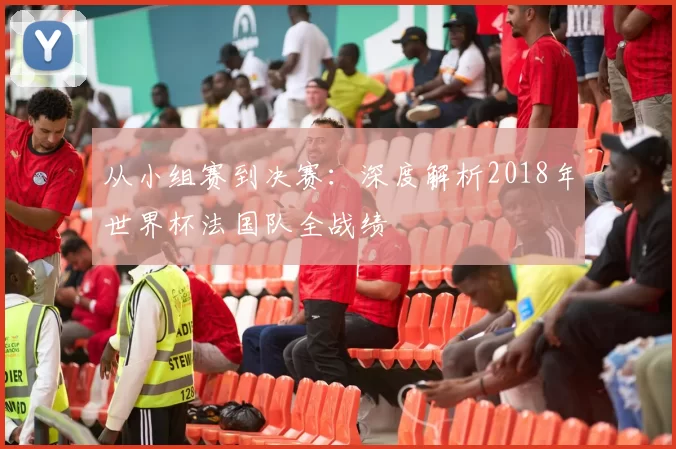 从小组赛到决赛:深度解析2018年世界杯法国队全战绩
