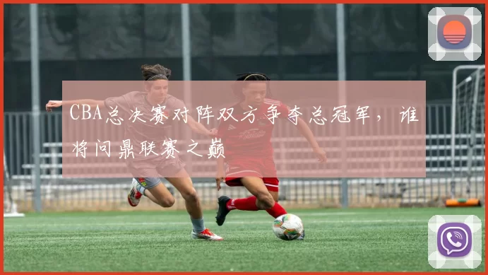 CBA总决赛对阵双方争夺总冠军,谁将问鼎联赛之巅