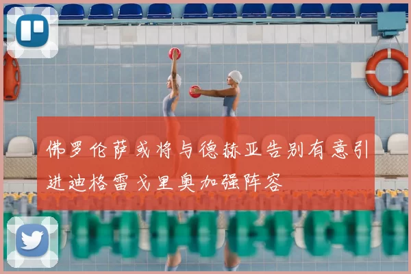 佛罗伦萨或将与德赫亚告别有意引进迪格雷戈里奥加强阵容