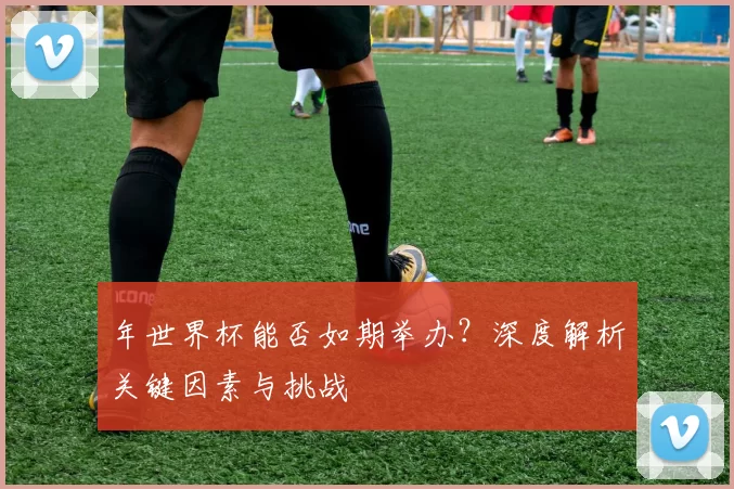 年世界杯能否如期举办?深度解析关键因素与挑战