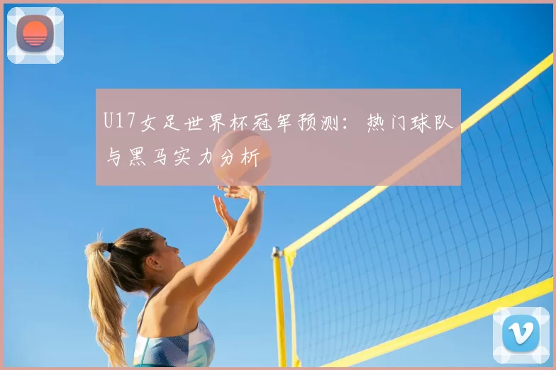 U17女足世界杯冠军预测：热门球队与黑马实力分析