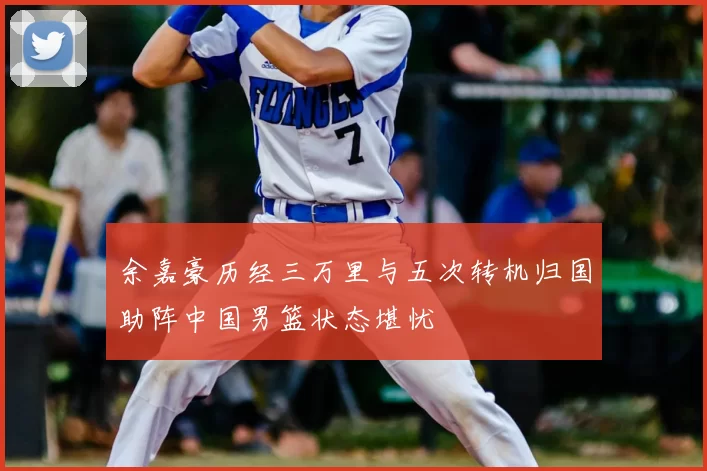 余嘉豪历经三万里与五次转机归国助阵中国男篮状态堪忧