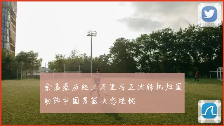 余嘉豪历经三万里与五次转机归国助阵中国男篮状态堪忧