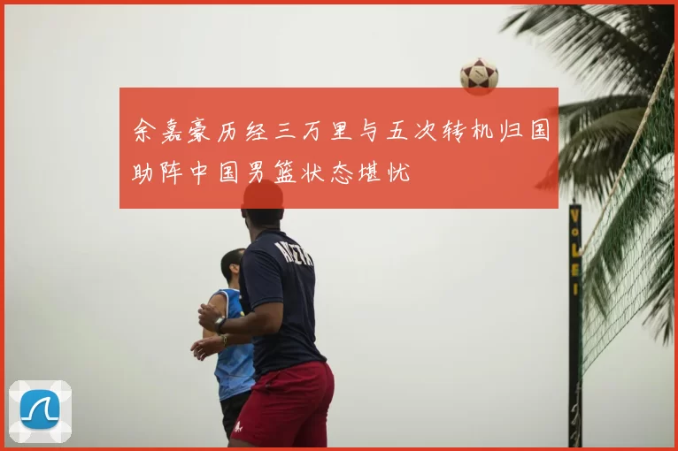 余嘉豪历经三万里与五次转机归国助阵中国男篮状态堪忧