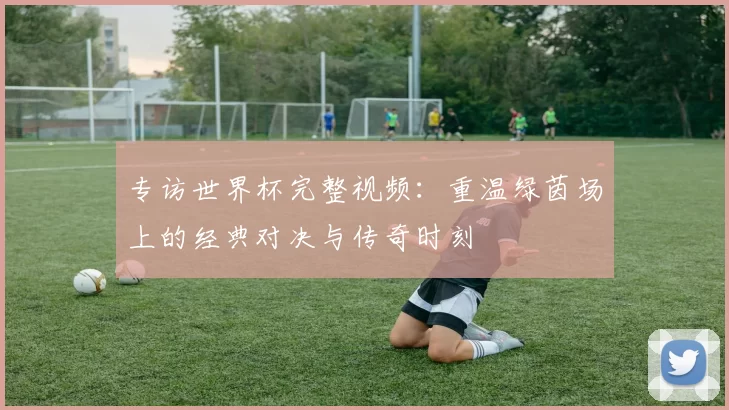 专访世界杯完整视频：重温绿茵场上的经典对决与传奇时刻