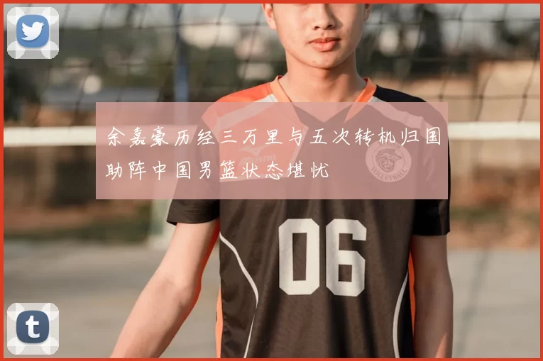 余嘉豪历经三万里与五次转机归国助阵中国男篮状态堪忧