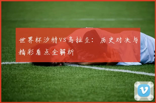 世界杯沙特vs乌拉圭：历史对决与精彩看点全解析