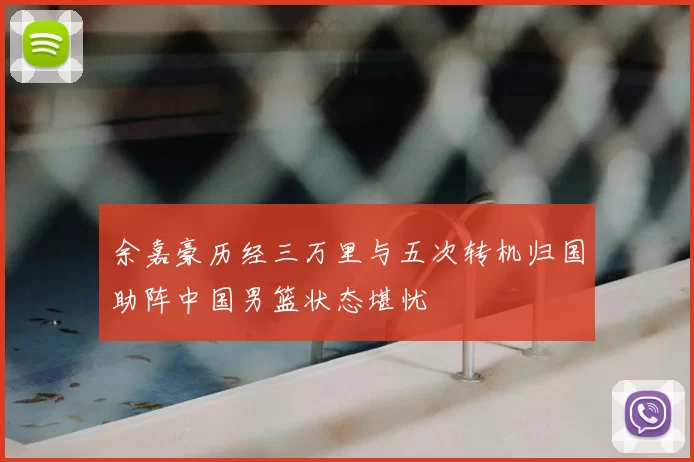 余嘉豪历经三万里与五次转机归国助阵中国男篮状态堪忧