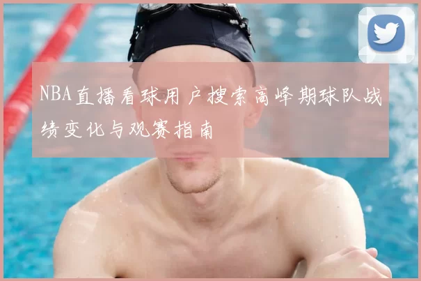 NBA直播看球用户搜索高峰期球队战绩变化与观赛指南